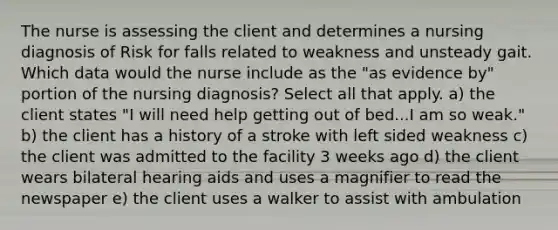 The nurse is assessing the client and determines a nursing diagnosis of Risk for falls related to weakness and unsteady gait. Which data would the nurse include as the "as evidence by" portion of the nursing diagnosis? Select all that apply. a) the client states "I will need help getting out of bed...I am so weak." b) the client has a history of a stroke with left sided weakness c) the client was admitted to the facility 3 weeks ago d) the client wears bilateral hearing aids and uses a magnifier to read the newspaper e) the client uses a walker to assist with ambulation