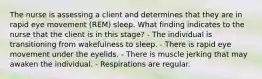 The nurse is assessing a client and determines that they are in rapid eye movement (REM) sleep. What finding indicates to the nurse that the client is in this stage? - The individual is transitioning from wakefulness to sleep. - There is rapid eye movement under the eyelids. - There is muscle jerking that may awaken the individual. - Respirations are regular.