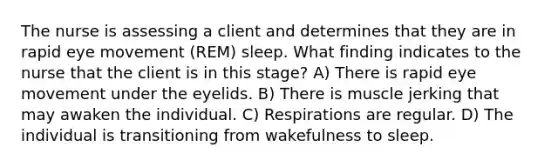 The nurse is assessing a client and determines that they are in rapid eye movement (REM) sleep. What finding indicates to the nurse that the client is in this stage? A) There is rapid eye movement under the eyelids. B) There is muscle jerking that may awaken the individual. C) Respirations are regular. D) The individual is transitioning from wakefulness to sleep.