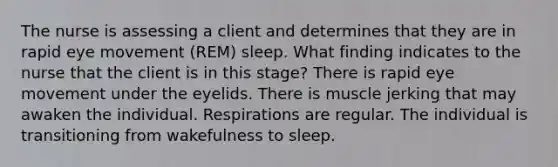 The nurse is assessing a client and determines that they are in rapid eye movement (REM) sleep. What finding indicates to the nurse that the client is in this stage? There is rapid eye movement under the eyelids. There is muscle jerking that may awaken the individual. Respirations are regular. The individual is transitioning from wakefulness to sleep.