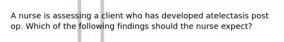 A nurse is assessing a client who has developed atelectasis post op. Which of the following findings should the nurse expect?