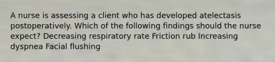 A nurse is assessing a client who has developed atelectasis postoperatively. Which of the following findings should the nurse expect? Decreasing respiratory rate Friction rub Increasing dyspnea Facial flushing