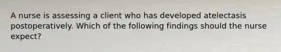 A nurse is assessing a client who has developed atelectasis postoperatively. Which of the following findings should the nurse expect?