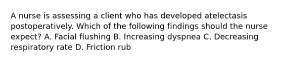 A nurse is assessing a client who has developed atelectasis postoperatively. Which of the following findings should the nurse expect? A. Facial flushing B. Increasing dyspnea C. Decreasing respiratory rate D. Friction rub