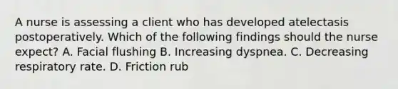 A nurse is assessing a client who has developed atelectasis postoperatively. Which of the following findings should the nurse expect? A. Facial flushing B. Increasing dyspnea. C. Decreasing respiratory rate. D. Friction rub