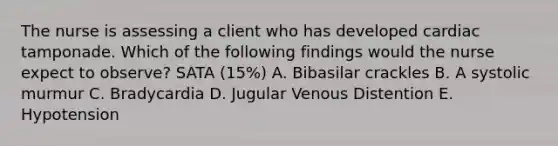 The nurse is assessing a client who has developed cardiac tamponade. Which of the following findings would the nurse expect to observe? SATA (15%) A. Bibasilar crackles B. A systolic murmur C. Bradycardia D. Jugular Venous Distention E. Hypotension