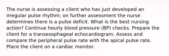 The nurse is assessing a client who has just developed an irregular pulse rhythm; on further assessment the nurse determines there is a pulse deficit. What is the best nursing action? Continue hourly blood pressure (BP) checks. Prepare the client for a transesophageal echocardiogram. Assess and compare the peripheral pulse rate with the apical pulse rate. Place the client on a cardiac monitor.