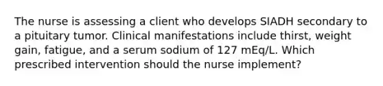 The nurse is assessing a client who develops SIADH secondary to a pituitary tumor. Clinical manifestations include thirst, weight gain, fatigue, and a serum sodium of 127 mEq/L. Which prescribed intervention should the nurse implement?