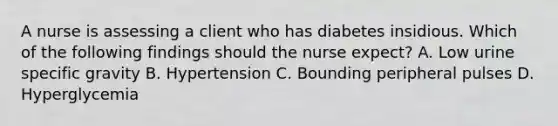 A nurse is assessing a client who has diabetes insidious. Which of the following findings should the nurse expect? A. Low urine specific gravity B. Hypertension C. Bounding peripheral pulses D. Hyperglycemia