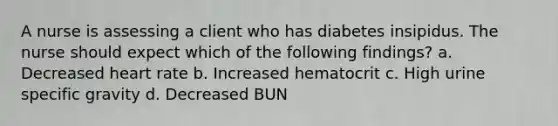 A nurse is assessing a client who has diabetes insipidus. The nurse should expect which of the following findings? a. Decreased heart rate b. Increased hematocrit c. High urine specific gravity d. Decreased BUN