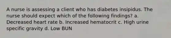 A nurse is assessing a client who has diabetes insipidus. The nurse should expect which of the following findings? a. Decreased heart rate b. Increased hematocrit c. High urine specific gravity d. Low BUN