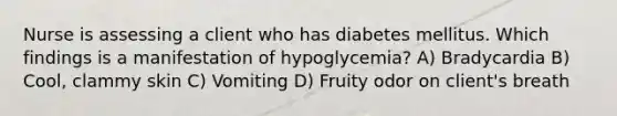 Nurse is assessing a client who has diabetes mellitus. Which findings is a manifestation of hypoglycemia? A) Bradycardia B) Cool, clammy skin C) Vomiting D) Fruity odor on client's breath