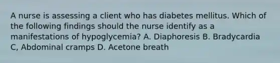 A nurse is assessing a client who has diabetes mellitus. Which of the following findings should the nurse identify as a manifestations of hypoglycemia? A. Diaphoresis B. Bradycardia C, Abdominal cramps D. Acetone breath