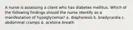 A nurse is assessing a client who has diabetes mellitus. Which of the following findings should the nurse identify as a manifestation of hypoglycemia? a. diaphoresis b. bradycardia c. abdominal cramps d. acetone breath