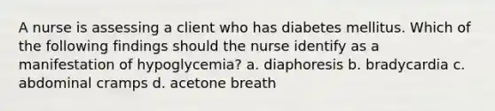 A nurse is assessing a client who has diabetes mellitus. Which of the following findings should the nurse identify as a manifestation of hypoglycemia? a. diaphoresis b. bradycardia c. abdominal cramps d. acetone breath