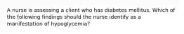 A nurse is assessing a client who has diabetes mellitus. Which of the following findings should the nurse identify as a manifestation of hypoglycemia?