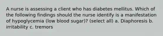 A nurse is assessing a client who has diabetes mellitus. Which of the following findings should the nurse identify is a manifestation of hypoglycemia (low blood sugar)? (select all) a. Diaphoresis b. irritability c. tremors