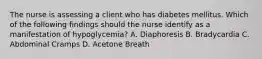 The nurse is assessing a client who has diabetes mellitus. Which of the following findings should the nurse identify as a manifestation of hypoglycemia? A. Diaphoresis B. Bradycardia C. Abdominal Cramps D. Acetone Breath