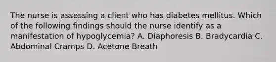 The nurse is assessing a client who has diabetes mellitus. Which of the following findings should the nurse identify as a manifestation of hypoglycemia? A. Diaphoresis B. Bradycardia C. Abdominal Cramps D. Acetone Breath