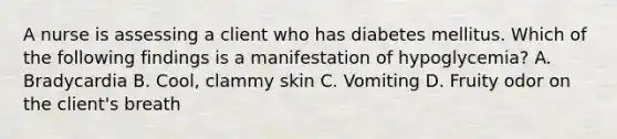 A nurse is assessing a client who has diabetes mellitus. Which of the following findings is a manifestation of hypoglycemia? A. Bradycardia B. Cool, clammy skin C. Vomiting D. Fruity odor on the client's breath