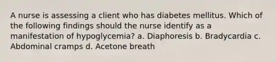 A nurse is assessing a client who has diabetes mellitus. Which of the following findings should the nurse identify as a manifestation of hypoglycemia? a. Diaphoresis b. Bradycardia c. Abdominal cramps d. Acetone breath