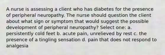 A nurse is assessing a client who has diabetes for the presence of peripheral neuropathy. The nurse should question the client about what sign or symptom that would suggest the possible development of peripheral neuropathy? Select one: a. persistently cold feet b. acute pain, unrelieved by rest c. the presence of a tingling sensation d. pain that does not respond to analgesia