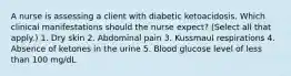 A nurse is assessing a client with diabetic ketoacidosis. Which clinical manifestations should the nurse expect? (Select all that apply.) 1. Dry skin 2. Abdominal pain 3. Kussmaul respirations 4. Absence of ketones in the urine 5. Blood glucose level of less than 100 mg/dL