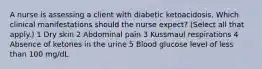 A nurse is assessing a client with diabetic ketoacidosis. Which clinical manifestations should the nurse expect? (Select all that apply.) 1 Dry skin 2 Abdominal pain 3 Kussmaul respirations 4 Absence of ketones in the urine 5 Blood glucose level of less than 100 mg/dL