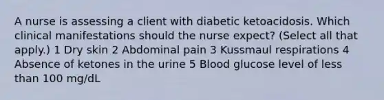 A nurse is assessing a client with diabetic ketoacidosis. Which clinical manifestations should the nurse expect? (Select all that apply.) 1 Dry skin 2 Abdominal pain 3 Kussmaul respirations 4 Absence of ketones in the urine 5 Blood glucose level of less than 100 mg/dL