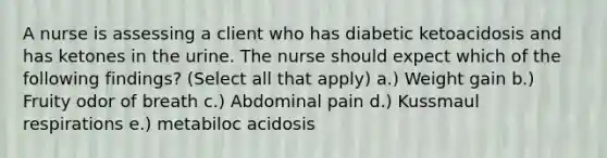 A nurse is assessing a client who has diabetic ketoacidosis and has ketones in the urine. The nurse should expect which of the following findings? (Select all that apply) a.) Weight gain b.) Fruity odor of breath c.) Abdominal pain d.) Kussmaul respirations e.) metabiloc acidosis