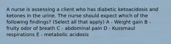 A nurse is assessing a client who has diabetic ketoacidosis and ketones in the urine. The nurse should expect which of the following findings? (Select all that apply) A - Weight gain B - fruity odor of breath C - abdominal pain D - Kussmaul respirations E - metabolic acidosis