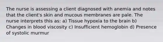 The nurse is assessing a client diagnosed with anemia and notes that the client's skin and mucous membranes are pale. The nurse interprets this as: a) Tissue hypoxia to the brain b) Changes in blood viscosity c) Insufficient hemoglobin d) Presence of systolic murmur