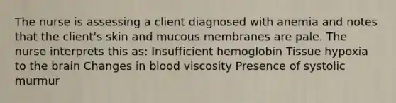 The nurse is assessing a client diagnosed with anemia and notes that the client's skin and mucous membranes are pale. The nurse interprets this as: Insufficient hemoglobin Tissue hypoxia to the brain Changes in blood viscosity Presence of systolic murmur