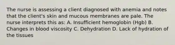 The nurse is assessing a client diagnosed with anemia and notes that the client's skin and mucous membranes are pale. The nurse interprets this as: A. Insufficient hemoglobin (Hgb) B. Changes in blood viscosity C. Dehydration D. Lack of hydration of the tissues