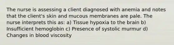 The nurse is assessing a client diagnosed with anemia and notes that the client's skin and mucous membranes are pale. The nurse interprets this as: a) Tissue hypoxia to the brain b) Insufficient hemoglobin c) Presence of systolic murmur d) Changes in blood viscosity