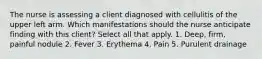 The nurse is assessing a client diagnosed with cellulitis of the upper left arm. Which manifestations should the nurse anticipate finding with this client? Select all that apply. 1. Deep, firm, painful nodule 2. Fever 3. Erythema 4. Pain 5. Purulent drainage