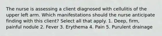 The nurse is assessing a client diagnosed with cellulitis of the upper left arm. Which manifestations should the nurse anticipate finding with this client? Select all that apply. 1. Deep, firm, painful nodule 2. Fever 3. Erythema 4. Pain 5. Purulent drainage