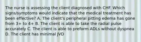 The nurse is assessing the client diagnosed with CHF. Which signs/symptoms would indicate that the medical treatment has been effective? A. The client's peripheral pitting edema has gone from 3+ to 4+ B. The client is able to take the radial pulse accurately C. The client is able to preform ADLs without dyspnea D. The client has minimal JVD