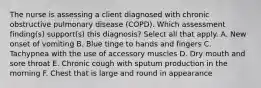 The nurse is assessing a client diagnosed with chronic obstructive pulmonary disease (COPD). Which assessment finding(s) support(s) this diagnosis? Select all that apply. A. New onset of vomiting B. Blue tinge to hands and fingers C. Tachypnea with the use of accessory muscles D. Dry mouth and sore throat E. Chronic cough with sputum production in the morning F. Chest that is large and round in appearance