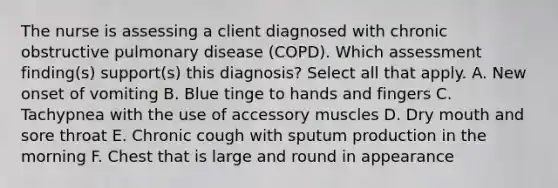 The nurse is assessing a client diagnosed with chronic obstructive pulmonary disease (COPD). Which assessment finding(s) support(s) this diagnosis? Select all that apply. A. New onset of vomiting B. Blue tinge to hands and fingers C. Tachypnea with the use of accessory muscles D. Dry mouth and sore throat E. Chronic cough with sputum production in the morning F. Chest that is large and round in appearance