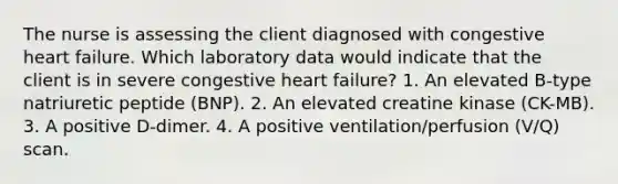 The nurse is assessing the client diagnosed with congestive heart failure. Which laboratory data would indicate that the client is in severe congestive heart failure? 1. An elevated B-type natriuretic peptide (BNP). 2. An elevated creatine kinase (CK-MB). 3. A positive D-dimer. 4. A positive ventilation/perfusion (V/Q) scan.