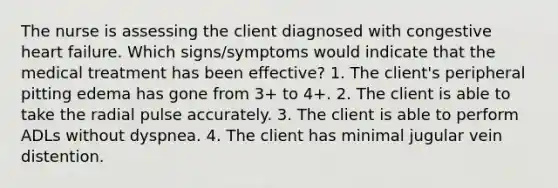 The nurse is assessing the client diagnosed with congestive heart failure. Which signs/symptoms would indicate that the medical treatment has been effective? 1. The client's peripheral pitting edema has gone from 3+ to 4+. 2. The client is able to take the radial pulse accurately. 3. The client is able to perform ADLs without dyspnea. 4. The client has minimal jugular vein distention.