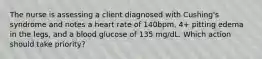 The nurse is assessing a client diagnosed with Cushing's syndrome and notes a heart rate of 140bpm, 4+ pitting edema in the legs, and a blood glucose of 135 mg/dL. Which action should take priority?