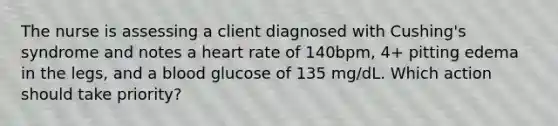 The nurse is assessing a client diagnosed with Cushing's syndrome and notes a heart rate of 140bpm, 4+ pitting edema in the legs, and a blood glucose of 135 mg/dL. Which action should take priority?