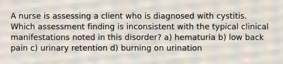 A nurse is assessing a client who is diagnosed with cystitis. Which assessment finding is inconsistent with the typical clinical manifestations noted in this disorder? a) hematuria b) low back pain c) urinary retention d) burning on urination