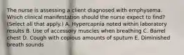 The nurse is assessing a client diagnosed with emphysema. Which clinical manifestation should the nurse expect to find? (Select all that apply.) A. Hypercapnia noted within laboratory results B. Use of accessory muscles when breathing C. Barrel chest D. Cough with copious amounts of sputum E. Diminished breath sounds