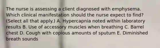 The nurse is assessing a client diagnosed with emphysema. Which clinical manifestation should the nurse expect to find? (Select all that apply.) A. Hypercapnia noted within laboratory results B. Use of accessory muscles when breathing C. Barrel chest D. Cough with copious amounts of sputum E. Diminished breath sounds