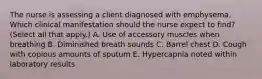 The nurse is assessing a client diagnosed with emphysema. Which clinical manifestation should the nurse expect to​ find? (Select all that​ apply.) A. Use of accessory muscles when breathing B. Diminished breath sounds C. Barrel chest D. Cough with copious amounts of sputum E. Hypercapnia noted within laboratory results