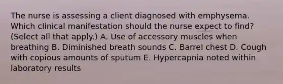 The nurse is assessing a client diagnosed with emphysema. Which clinical manifestation should the nurse expect to​ find? (Select all that​ apply.) A. Use of accessory muscles when breathing B. Diminished breath sounds C. Barrel chest D. Cough with copious amounts of sputum E. Hypercapnia noted within laboratory results