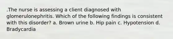 .The nurse is assessing a client diagnosed with glomerulonephritis. Which of the following findings is consistent with this disorder? a. Brown urine b. Hip pain c. Hypotension d. Bradycardia